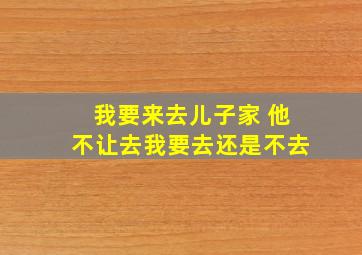 我要来去儿子家 他不让去我要去还是不去